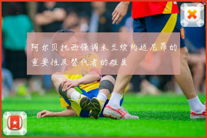 阿尔贝托西强调米兰续约迈尼昂的重要性及替代者的难度