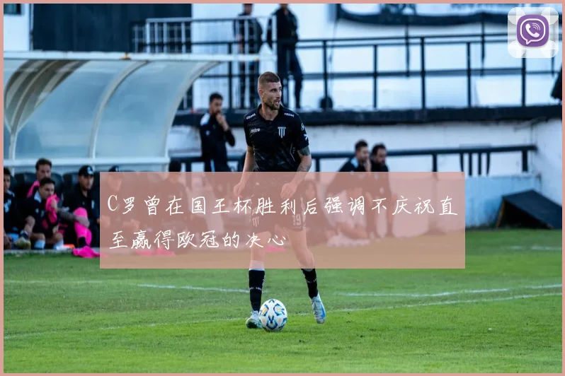C罗曾在国王杯胜利后强调不庆祝直至赢得欧冠的决心