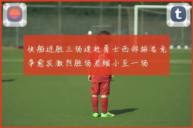 快船连胜三场追赶勇士西部排名竞争愈发激烈胜场差缩小至一场