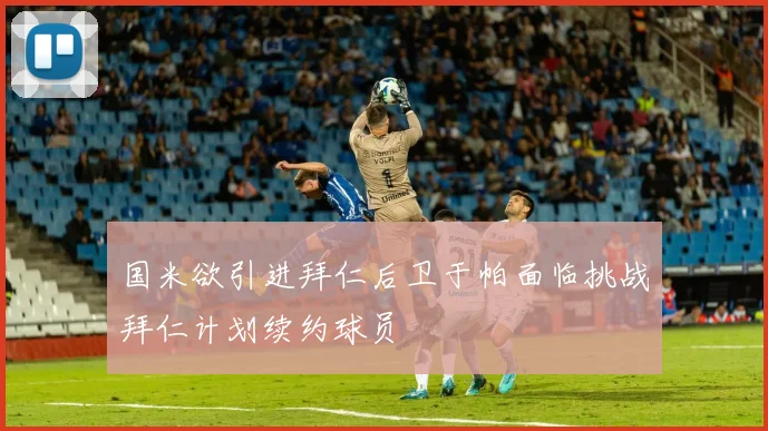 国米欲引进拜仁后卫于帕面临挑战拜仁计划续约球员