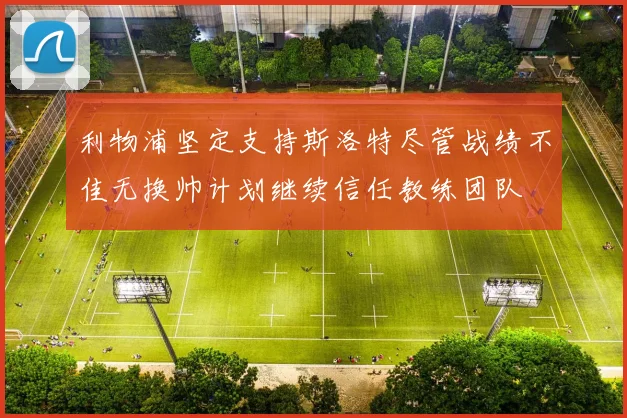 利物浦坚定支持斯洛特尽管战绩不佳无换帅计划继续信任教练团队