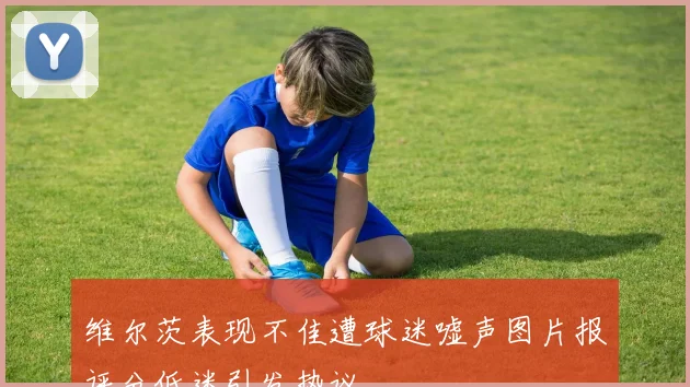 维尔茨表现不佳遭球迷嘘声图片报评分低迷引发热议