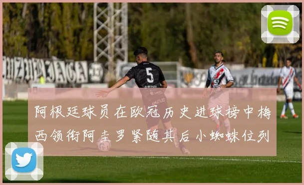 阿根廷球员在欧冠历史进球榜中梅西领衔阿圭罗紧随其后小蜘蛛位列第七