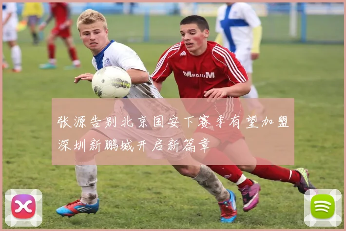 张源告别北京国安下赛季有望加盟深圳新鹏城开启新篇章