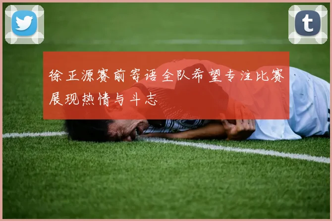 徐正源赛前寄语全队希望专注比赛展现热情与斗志