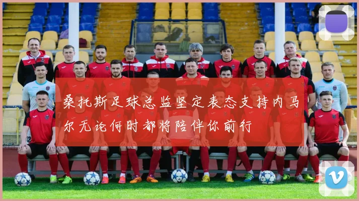 桑托斯足球总监坚定表态支持内马尔无论何时都将陪伴你前行