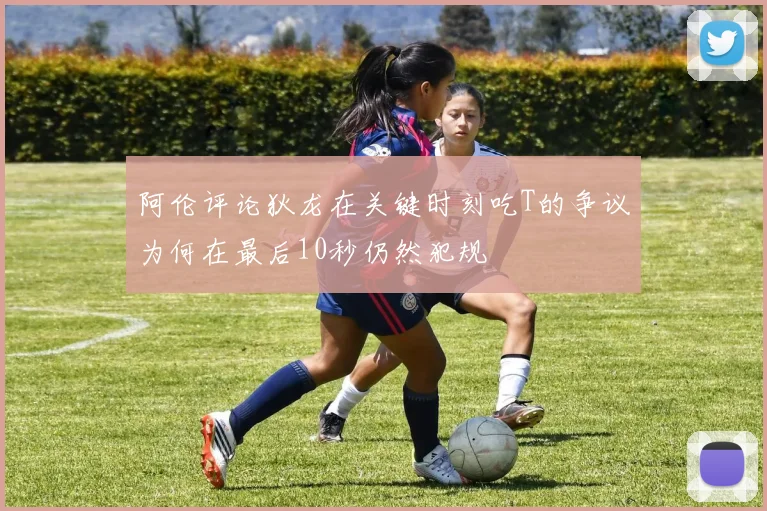 阿伦评论狄龙在关键时刻吃T的争议为何在最后10秒仍然犯规