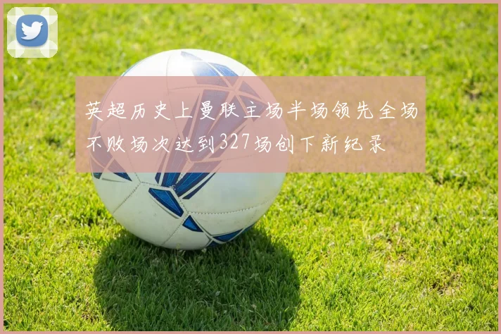 英超历史上曼联主场半场领先全场不败场次达到327场创下新纪录