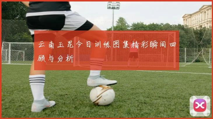 云南玉昆今日训练图集精彩瞬间回顾与分析