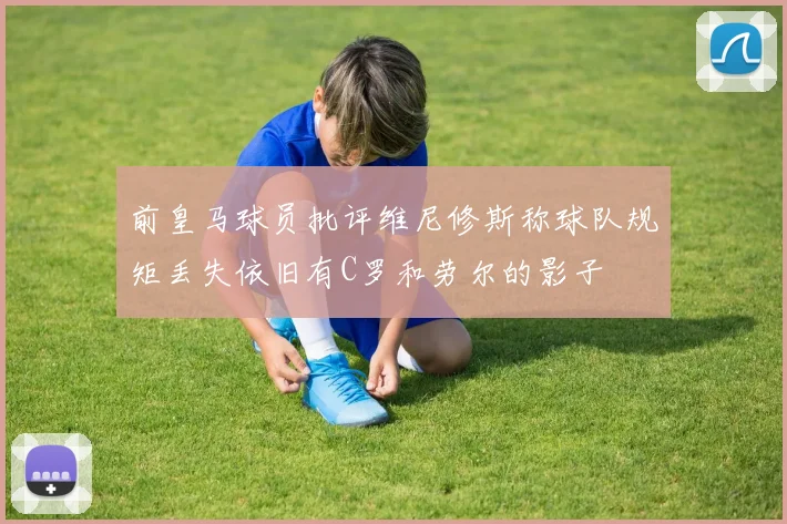 前皇马球员批评维尼修斯称球队规矩丢失依旧有C罗和劳尔的影子