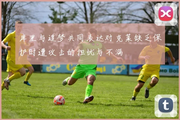 库里与追梦共同表达对克莱缺乏保护时遭攻击的担忧与不满