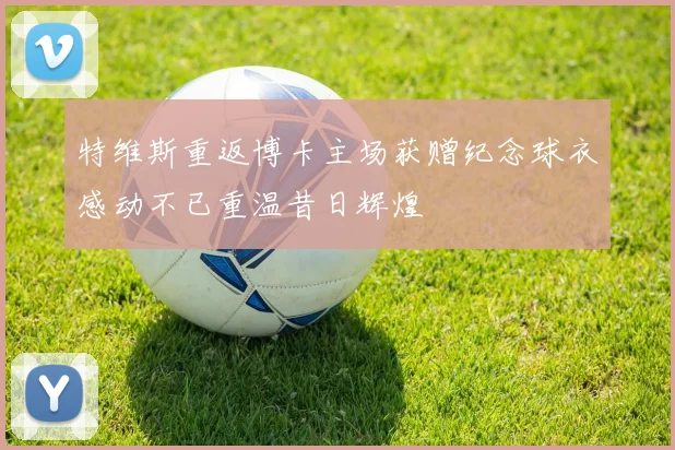 特维斯重返博卡主场获赠纪念球衣感动不已重温昔日辉煌