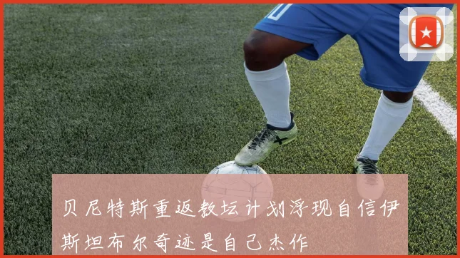 贝尼特斯重返教坛计划浮现自信伊斯坦布尔奇迹是自己杰作