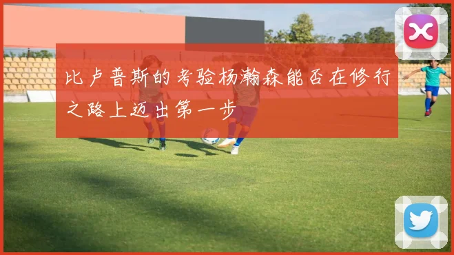 比卢普斯的考验杨瀚森能否在修行之路上迈出第一步