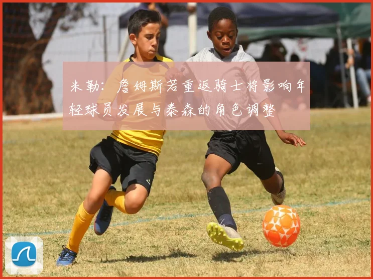 米勒：詹姆斯若重返骑士将影响年轻球员发展与泰森的角色调整