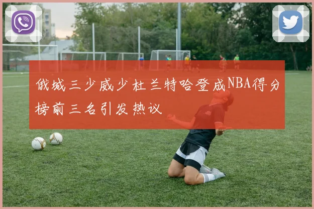 俄城三少威少杜兰特哈登成NBA得分榜前三名引发热议