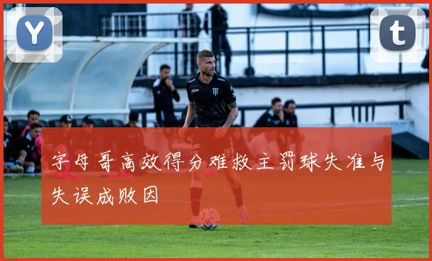 字母哥高效得分难救主罚球失准与失误成败因