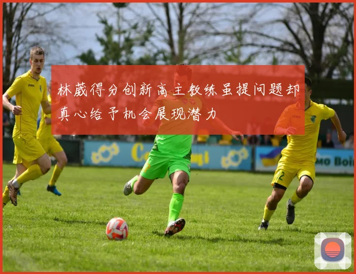 林葳得分创新高主教练虽提问题却真心给予机会展现潜力