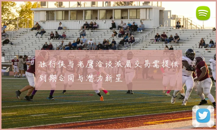 独行侠与老鹰洽谈浓眉交易需提供到期合同与潜力新星