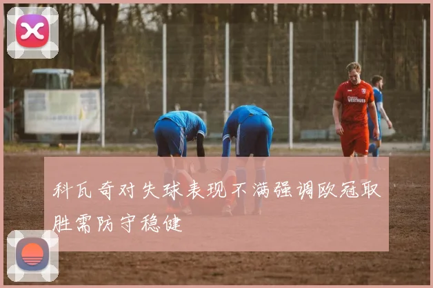 科瓦奇对失球表现不满强调欧冠取胜需防守稳健