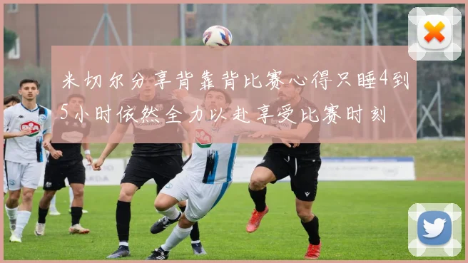 米切尔分享背靠背比赛心得只睡4到5小时依然全力以赴享受比赛时刻