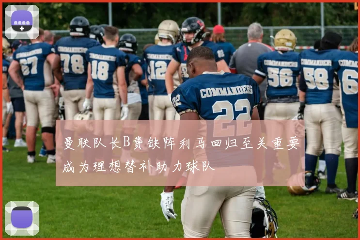 曼联队长B费缺阵利马回归至关重要成为理想替补助力球队