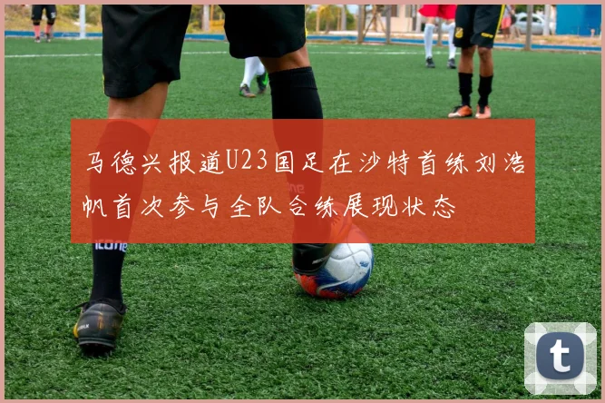 马德兴报道U23国足在沙特首练刘浩帆首次参与全队合练展现状态